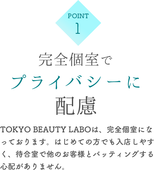 完全個室でプライバシーに配慮 TOKYO BEAUTY LABOは、完全個室になっております。はじめての方でも入店しやすく、待合室で他のお客様とバッティングする心配がありません。