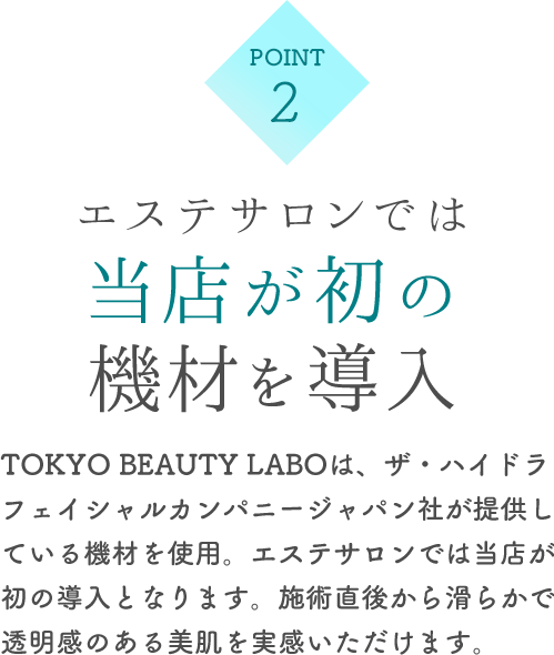 エステサロンでは当店が初の機材を導入 TOKYO BEAUTY LABOは、ザ・ハイドラフェイカンパニージャパン社が提供している機材を使用。エステサロンでは当店が初の導入となります。施術直後から滑らかで透明感のある美肌を実感いただけます。