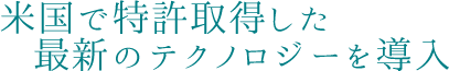 米国で特許取得した最新のテクノロジーを導入