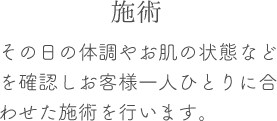 その日の体調やお肌の状態などを確認しお客様一人ひとりに合わせた施術を行います。